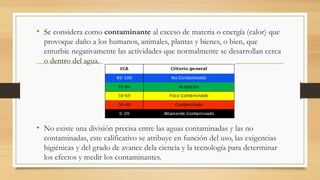 • Se considera como contaminante al exceso de materia o energía (calor) que
provoque daño a los humanos, animales, plantas y bienes, o bien, que
enturbie negativamente las actividades que normalmente se desarrollan cerca
o dentro del agua.
• No existe una división precisa entre las aguas contaminadas y las no
contaminadas, este calificativo se atribuye en función del uso, las exigencias
higiénicas y del grado de avance dela ciencia y la tecnología para determinar
los efectos y medir los contaminantes.
 