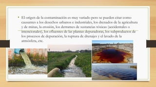 • El origen de la contaminación es muy variado pero se pueden citar como
causantes a los desechos urbanos e industriales, los drenados de la agricultura
y de minas, la erosión, los derrames de sustancias tóxicas (accidentales o
intencionales), los efluentes de las plantas depuradoras, los subproductos de
los procesos de depuración, la ruptura de drenajes y el lavado de la
atmósfera, etc.
 