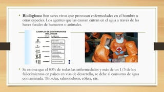 • Biológicos: Son seres vivos que provocan enfermedades en el hombre u
otras especies. Los agentes que las causan entran en el agua a través de las
heces fecales de humanos o animales.
• Se estima que el 80% de todas las enfermedades y más de un 1/3 de los
fallecimientos en países en vías de desarrollo, se debe al consumo de agua
contaminada. Tifoidea, salmonelosis, cólera, etc.
 