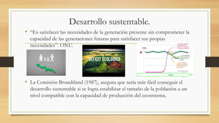 Desarrollo sustentable.
• “Es satisfacer las necesidades de la generación presente sin comprometer la
capacidad de las generaciones futuras para satisfacer sus propias
necesidades”. ONU.
• La Comisión Brundtland (1987), asegura que sería más fácil conseguir el
desarrollo sustentable si se logra estabilizar el tamaño de la población a un
nivel compatible con la capacidad de producción del ecosistema.
 