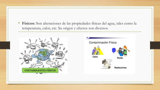 • Físicos: Son alteraciones de las propiedades físicas del agua, tales como la
temperatura, calor, etc. Su origen y efectos son diversos.
 