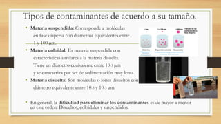 Tipos de contaminantes de acuerdo a su tamaño.
• Materia suspendida: Corresponde a moléculas
en fase dispersa con diámetros equivalentes entre
1 y 100 µm.
• Materia coloidal: Es materia suspendida con
características similares a la materia disuelta.
Tiene un diámetro equivalente entre 10-3 µm
y se caracteriza por ser de sedimentación muy lenta.
• Materia disuelta: Son moléculas o iones disueltos con
diámetro equivalente entre 10-5 y 10-3 µm.
• En general, la dificultad para eliminar los contaminantes es de mayor a menor
en este orden: Disueltos, coloidales y suspendidos.
 