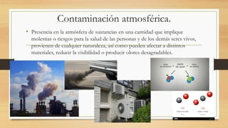 Contaminación atmosférica.
• Presencia en la atmósfera de sustancias en una cantidad que implique
molestias o riesgos para la salud de las personas y de los demás seres vivos,
provienen de cualquier naturaleza, así como pueden afectar a distintos
materiales, reducir la visibilidad o producir olores desagradables.
 