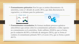 • Contaminantes primarios: Son los que se emiten directamente a la
atmósfera, como el dióxido de azufre (SO2), que daña directamente la
vegetación y es irritante para los pulmones.
• Contaminantes secundarios: Se forman mediante procesos químicos
atmosféricos que actúan sobre los contaminantes primarios o sobre especies
no contaminantes en la atmósfera. Ácido sulfúrico (H2SO4), que se forma
por la oxidación del SO2; el dióxido de nitrógeno (NO2), que se forma al
oxidarse el contaminante primario NO y el ozono (O3), que se forma a partir
del O2.
 