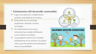 • Limitaciones del desarrollo sustentable:
 Lograr una explotación verdaderamente
racional y sustentable de los recursos.
 El desarrollo de una tecnología
propiamente adecuada a nuestras
necesidades.
 El establecimiento de un marco
institucional que cumpla debidamente
con los objetivos acordados.
 La participación efectiva de la sociedad,
principalmente de las minorías y los grupos
étnicos, para desarrollar nuevas alternativas
hacia la sustentabilidad.
 