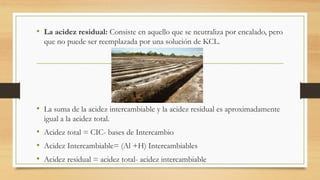 • La acidez residual: Consiste en aquello que se neutraliza por encalado, pero
que no puede ser reemplazada por una solución de KCL.
• La suma de la acidez intercambiable y la acidez residual es aproximadamente
igual a la acidez total.
• Acidez total = CIC- bases de Intercambio
• Acidez Intercambiable= (Al +H) Intercambiables
• Acidez residual = acidez total- acidez intercambiable
 