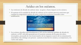 Acidez en los océanos.
• Las emisiones de dióxido de carbono tiene un grave y fuerte impacto en los océanos.
• El aumento de la cantidad de dióxido de carbono en los océanos provoca reacciones que
cambian la composición química de estos, a través de un proceso conocido como
acidificación.
• Los océanos absorben aproximadamente el 30% de las emisiones globales de dióxido de
carbono y el 80% del calor generado por el creciente aumento de los gases de efecto
invernadero, atenuando de esta forma muchos de los impactos nocivos de la contaminación
atmosférica. Sin embargo este proceso aumenta el nivel de los océanos, su temperatura y los
vuelve más ácidos.
 