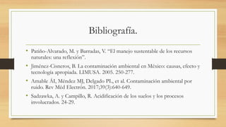 Bibliografía.
• Patiño-Alvarado, M. y Barradas, V. “El manejo sustentable de los recursos
naturales: una reflexión”.
• Jiménez-Cisneros, B. La contaminación ambiental en México: causas, efecto y
tecnología apropiada. LIMUSA. 2005. 250-277.
• Amable ÁI, Méndez MJ, Delgado PL, et al. Contaminación ambiental por
ruido. Rev Méd Electrón. 2017;39(3):640-649.
• Sadzawka, A. y Campillo, R. Acidificación de los suelos y los procesos
involucrados. 24-29.
 