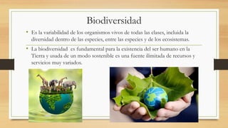 Biodiversidad
• Es la variabilidad de los organismos vivos de todas las clases, incluida la
diversidad dentro de las especies, entre las especies y de los ecosistemas.
• La biodiversidad es fundamental para la existencia del ser humano en la
Tierra y usada de un modo sostenible es una fuente ilimitada de recursos y
servicios muy variados.
 
