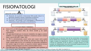 FISIOPATOLOGI
A
ATLS - Advanced trauma life support, 10º edition. Chicago, Ill.: American College of Surgeons, Committee on Trauma, 2018. ISBN 78-0-9968262-3-5.
DOCTRINA MONRO-KELLIE
FLUJO SANGUÍNEO CEREBRAL
PRESIÓN INTRACRANEAL
➔ Elevación de la presión intracraneal (PIC) puede reducir la
perfusión cerebral y causar o exacerbar la isquemia.
➔ PIC normal (reposo) aproximadamente 10 mmHg.
➔ Presiones > 22 mmHg, si son prolongadas y refractarias al
tratamiento, están asociadas a mal pronóstico.
● Entre el 15 y el 25% del gasto cardíaco está dirigido al cerebro, con un
flujo sanguíneo cerebral (FSC) de 40-50 ml/100 g de tejido
cerebral/min.
● FSC está determinado por el consumo metabólico de oxígeno cerebral
(CMRO2), vía autorregulación mediante la resistencia vascular cerebral
(RVC), y por la PPC (PPC = PAM – PIC).
● Un TEC lo suficientemente severo como para causar coma puede
reducir notablemente el FSC durante las primeras horas luego de la
lesión. Niveles bajos de FSC no se satisfacen las demandas metabólicas
del cerebro luego de la lesión. La isquemia cerebral regional (incluso
global) es habitual luego de una lesión craneoencefálica severa.
● Una PAM entre 50 y 150 mmHg es “autorregulada” para mantener un
FSC constante (autorregulación de presión).
Establece que el volumen total de los contenidos intracraneales
debe mantenerse constante ya que el cráneo es un contenedor
rígido incapaz de expandirse. Cuando el volumen intracraneal
normal es superado, la PIC se eleva. La sangre venosa y el LCR
pueden ser desplazados fuera del contenedor proporcionando un
grado de amortiguamiento a la presión
 