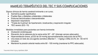 MANEJO TERAPÉUTICO DEL TEC Y SUS COMPLICACIONES
Signos clínicos de hernia cerebral inminente o en curso.
● Asimetría pupilar significativa
● Pupilas fijas y dilatadas unilaterales o bilaterales
● Posturas decorticadas o descerebradas
● Depresión respiratoria
● "Tríada de Cushing" de hipertensión, bradicardia y respiración irregular.
● TEC severo (EG < 9)
Medidas inmediatas para pacientes con hernia inminente:
● Intubación endotraqueal.
● Elevación de la cabecera de la cama entre 30° - 45° (drenaje venoso adecuado).
● Hiperventilación breve, pCO2 de 30 mmHg aproximadamente (reducción de la PIC).
● Una dosis en bolo de una agente osmótico (Manitol 1 - 1.5g/kg o ClNa 23.4% 30 - 60 ml/10
minutos).
● Mantener la presión arterial media entre 80 - 100 mmHg (mantener la PPC adecuada).
Traumatic Brain Injury. UptoDate. 2024
 