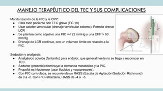 MANEJO TERAPÉUTICO DEL TEC Y SUS COMPLICACIONES
Monitorización de la PIC y la CPP:
● Para todo paciente con TEC grave (EG <9)
● Usar cateter ventricular (drenaje ventricular externo). Permite drenar
LCR
● Se plantea como objetivo una PIC =< 22 mmHg y una CPP > 60
mmHg
● Drenaje de LCR continuo, con un volumen límite en relación a la
PIC.
Sedación y analgesia:
● Analgésico opioide (fentanilo) para el dolor, que generalmente no se llega a reconocer en
TEC.
● Sedante (propofol) disminuye la demanda metabólica y la PIC.
● Propofol es hipotensor (usar líquidos y vasopresores).
● Con PIC controlada, se recomienda un RASS (Escala de Agitación/Sedación Richmond)
de 0 a -2. Con PIC refractaria, RASS de -4 a -5.
 