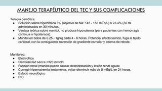 MANEJO TERAPÉUTICO DEL TEC Y SUS COMPLICACIONES
Terapia osmótica:
● Solución salina hipertónica 3% (objetivo de Na: 145 - 155 mEq/L) o 23.4% (30 ml
administrados en 30 minutos.
● Ventaja teórica sobre manitol, no produce hipovolemia (para pacientes con hemorragia
continua o hipotensos).
● Manitol en bolos de 0.25 - 1g/kg cada 4 - 6 horas. Potencial efecto teórico, fuga al tejido
cerebral, con la consiguiente reversión de gradiente osmolar y edema de rebote.
Monitoreo:
● Electrolitos
● Osmolaridad sérica <320 mmol/L
● Función renal (manitol puede causar deshidratación y lesión renal aguda
● Corregir hipernatremia lentamente, evitar disminuir más de 5 mEq/L en 24 horas.
● Estado neurológico
● PIC
 