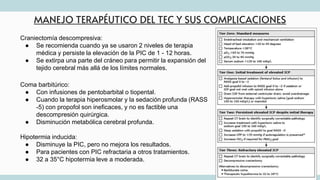 MANEJO TERAPÉUTICO DEL TEC Y SUS COMPLICACIONES
Craniectomía descompresiva:
● Se recomienda cuando ya se usaron 2 niveles de terapia
médica y persiste la elevación de la PIC de 1 - 12 horas.
● Se extirpa una parte del cráneo para permitir la expansión del
tejido cerebral más allá de los límites normales.
Coma barbitúrico:
● Con infusiones de pentobarbital o tiopental.
● Cuando la terapia hiperosmolar y la sedación profunda (RASS
-5) con propofol son ineficaces, y no es factible una
descompresión quirúrgica.
● Disminución metabólica cerebral profunda.
Hipotermia inducida:
● Disminuye la PIC, pero no mejora los resultados.
● Para pacientes con PIC refractaria a otros tratamientos.
● 32 a 35°C hipotermia leve a moderada.
 