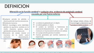 DEFINICION
Alteración en la función cerebral o cualquier otra evidencia de patología cerebral
causada por una fuerza externa.
➔Cualquier periodo de pérdida o
disminución del nivel de consciencia.
➔Pérdida de memoria.
➔Déficit neurológico como debilidad,
pérdida de equilibrio, cambios en la
visión, dispraxia, paresia, plejía,
pérdida del sensorio, afasia, etc.
➔Alteración del estado mental al
momento de la lesión como
confusión, desorientación,
enlentecimiento del pensamiento,
etc.
➔ La cabeza es golpeada por un objeto
➔ La cabeza golpea un objeto
➔ El cerebro es sometido a fenómenos de
aceleración/desaceleración sin que este
involucre un trauma externo directo a la cabeza
➔ Un cuerpo extraño penetra el cerebro
➔ Fuerzas generadas por eventos explosivos o
expansivos
➔ Cualquier otra fuerza aún por definir
Se incluye criterio clínico, de
neuroimagen y laboratorio que
corrobore el daño cerebral
 