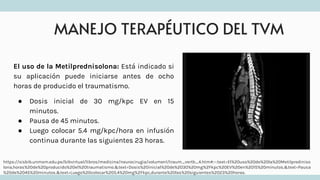 MANEJO TERAPÉUTICO DEL TVM
El uso de la Metilprednisolona: Está indicado si
su aplicación puede iniciarse antes de ocho
horas de producido el traumatismo.
● Dosis inicial de 30 mg/kpc EV en 15
minutos.
● Pausa de 45 minutos.
● Luego colocar 5.4 mg/kpc/hora en infusión
continua durante las siguientes 23 horas.
https://sisbib.unmsm.edu.pe/bibvirtual/libros/medicina/neurocirugia/volumen1/traum_vertb_4.htm#:~:text=El%20uso%20de%20la%20Metilprediniso
lona,horas%20de%20producido%20el%20traumatismo.&text=Dosis%20inicial%20de%2030%20mg%2Fkpc%20EV%20en%2015%20minutos.&text=Pausa
%20de%2045%20minutos.&text=Luego%20colocar%205.4%20mg%2Fkpc,durante%20las%20siguientes%2023%20horas.
 