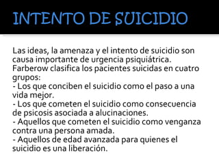 Las ideas, la amenaza y el intento de suicidio son causa importante de urgencia psiquiátrica. Farberow clasifica los pacientes suicidas en cuatro grupos: - Los que conciben el suicidio como el paso a una vida mejor. - Los que cometen el suicidio como consecuencia de psicosis asociada a alucinaciones. - Aquellos que cometen el suicidio como venganza contra una persona amada. - Aquellos de edad avanzada para quienes el suicidio es una liberación. 