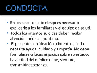 En los casos de alto riesgo es necesario explicarle a los familiares y el equipo de salud. Todos los intentos suicidas deben recibir atención médica prioritaria. El paciente con ideación o intento suicida necesita ayuda, cuidado y simpatía. No debe formularse críticas ni juicios sobre su estado. La actitud del médico debe, siempre, transmitir esperanza.  