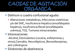 Delirium o cuadro confusional agudo : Alteraciones metabólicas, Infecciones sistémicas y/o del SNC, Insuficiencia Hepática (encefalopatía hepática), Insuficiencia Renal (encefalopatía urémica), TCE, Tumores intracraneales Intoxicaciones  -Alcohol, Estimulantes (cocaína, anfetaminas y otros),Cannabis, Neurolépticos, Benzodiacepinas, anti colinérgicos Síndromes de abstinencia  
