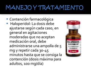 Contención farmacológica Haloperidol:  La dosis debe ajustarse según cada caso, en general en agitaciones moderadas que no aceptan medicación oral, debe administrarse una ampolla de 5 mg y repetir cada 30-45 minutos hasta que se consiga la contención (dosis máxima para adultos, 100 mg/día) 