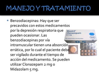 Benzodiacepinas: Hay que ser precavidos con estos medicamentos por la depresión respiratoria que pueden ocasionar. Las benzodiacepinas por vía intramuscular tienen una absorción errática, por lo cual el paciente debe ser vigilado durante el tiempo de acción del medicamento. Se pueden utilizar Clonazepam 2 mg o Midazolam 5 mg. 