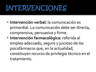 Intervención verbal:  la comunicación es primordial. La comunicación debe ser directa, comprensiva, persuasiva y firme. Intervención farmacológica:  referida al empleo adecuado, seguro y juicioso de los psicofármacos que, en la actualidad, constituyen recurso de privilegio técnico en el tratamiento.  