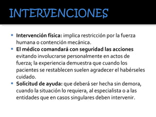 Intervención física:  implica restricción por la fuerza humana o contención mecánica.  El médico comandará con seguridad las acciones  evitando involucrarse personalmente en actos de fuerza; la experiencia demuestra que cuando los pacientes se restablecen suelen agradecer el habérseles cuidado. Solicitud de ayuda:  que deberá ser hecha sin demora, cuando la situación lo requiera, al especialista o a las entidades que en casos singulares deben intervenir. 