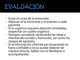 Guiar el curso de la entrevista  Adecuar el la entrevista y el examen a cada paciente Si la urgencia requiere atención inmediata, sospechar un cuadro orgánico Siempre considerar seriamente las ideas e intentos de suicidio u homicidio, así como los riesgos de agresión. Si la información ofrecida por el paciente no fuera confiable o no se puede obtener de manera directa, hablar con lo familiares o acompañantes. 
