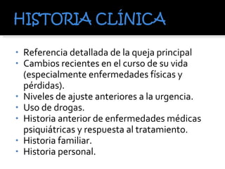 Referencia detallada de la queja principal Cambios recientes en el curso de su vida (especialmente enfermedades físicas y pérdidas). Niveles de ajuste anteriores a la urgencia. Uso de drogas. Historia anterior de enfermedades médicas psiquiátricas y respuesta al tratamiento. Historia familiar. Historia personal. 