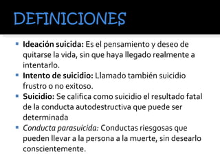 Ideación suicida:  Es el pensamiento y deseo de quitarse la vida, sin que haya llegado realmente a intentarlo.  Intento de suicidio:  Llamado también suicidio frustro o no exitoso. Suicidio:  Se califica como suicidio el resultado fatal de la conducta autodestructiva que puede ser determinada Conducta parasuicida:  Conductas riesgosas que pueden llevar a la persona a la muerte, sin desearlo conscientemente. 