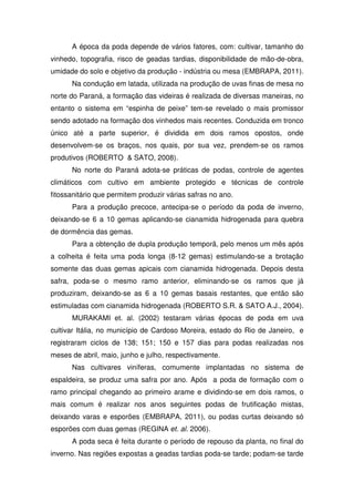 A época da poda depende de vários fatores, com: cultivar, tamanho do
vinhedo, topografia, risco de geadas tardias, disponibilidade de mão-de-obra,
umidade do solo e objetivo da produção - indústria ou mesa (EMBRAPA, 2011).
Na condução em latada, utilizada na produção de uvas finas de mesa no
norte do Paraná, a formação das videiras é realizada de diversas maneiras, no
entanto o sistema em “espinha de peixe” tem-se revelado o mais promissor
sendo adotado na formação dos vinhedos mais recentes. Conduzida em tronco
único até a parte superior, é dividida em dois ramos opostos, onde
desenvolvem-se os braços, nos quais, por sua vez, prendem-se os ramos
produtivos (ROBERTO & SATO, 2008).
No norte do Paraná adota-se práticas de podas, controle de agentes
climáticos com cultivo em ambiente protegido e técnicas de controle
fitossanitário que permitem produzir várias safras no ano.
Para a produção precoce, antecipa-se o período da poda de inverno,
deixando-se 6 a 10 gemas aplicando-se cianamida hidrogenada para quebra
de dormência das gemas.
Para a obtenção de dupla produção temporã, pelo menos um mês após
a colheita é feita uma poda longa (8-12 gemas) estimulando-se a brotação
somente das duas gemas apicais com cianamida hidrogenada. Depois desta
safra, poda-se o mesmo ramo anterior, eliminando-se os ramos que já
produziram, deixando-se as 6 a 10 gemas basais restantes, que então são
estimuladas com cianamida hidrogenada (ROBERTO S.R. & SATO A.J., 2004).
MURAKAMI et. al. (2002) testaram várias épocas de poda em uva
cultivar Itália, no município de Cardoso Moreira, estado do Rio de Janeiro, e
registraram ciclos de 138; 151; 150 e 157 dias para podas realizadas nos
meses de abril, maio, junho e julho, respectivamente.
Nas cultivares viníferas, comumente implantadas no sistema de
espaldeira, se produz uma safra por ano. Após a poda de formação com o
ramo principal chegando ao primeiro arame e dividindo-se em dois ramos, o
mais comum é realizar nos anos seguintes podas de frutificação mistas,
deixando varas e esporões (EMBRAPA, 2011), ou podas curtas deixando só
esporões com duas gemas (REGINA et. al. 2006).
A poda seca é feita durante o período de repouso da planta, no final do
inverno. Nas regiões expostas a geadas tardias poda-se tarde; podam-se tarde
 