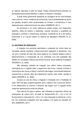 as videiras vigorosas e cedo as fracas. Podas excessivamente precoces ou
demasiadamente tardias debilitam a videira e retardam a brotação.
A poda tardia geralmente apresenta as vantagens de ter uma brotação
mais uniforme, menor incidência de antracnose, menor probabilidade de danos
por geadas, propicia maior produtividade ao vinhedo, a temperatura é mais
adequada para o desenvolvimento da videira (EMBRAPA, 2011).
Na primavera e no verão realizam-se podas verdes, com despontes,
desfolha, raleio de cachos e desbrotas, visando favorecer a qualidade da
produção e controlar o crescimento excessivo, mantendo-se 20 a 26 cachos,
produzindo 3 a 4 kg por planta no sistema de espaldeira (REGINA et. al.,
2006).
2.5 SISTEMAS DE IRRIGAÇÃO
A irrigação nos parreirais destinados a produção de vinhos deve ser
manejada visando equilibrar o desenvolvimento vegetativo e reprodutivo, uma
vez que o excesso de vigor dos ramos pode ter um impacto negativo sobre o
desenvolvimento e composição da uva. Colheitas com alta qualidade são
obtidas em condições hídricas sub-ótimas durante certos estádios fenológicos
(REGINA et. al., 2006).
São adotados métodos de irrigação com déficit hídrico controlado,
restringindo-se a irrigação após o pegamento dos frutos, visando controlar o
crescimento dos ramos e reduzir o tamanho das bagas, concentrado polifenois,
antocianinas e aromas, além de proporcionar cachos mais soltos, aerados e
sadios (REGINA et. al., 2006).
Já para as uvas de mesa, a irrigação é manejada com a finalidade de
repor 100% da água evapotranspirada, pois o objetivo não é acumular açúcar,
e sim desenvolver ao máximo o tamanho das bagas, com a irrigação sendo
suspensa apenas pouco antes da colheita.
Para cálculo da água a aplicar, são utilizados os seguintes valores de
coeficientes de cultura (Kc): da poda ao florescimento Kc = 0,4 a 0,6; do
florescimento à maturação Kc = 0,8 a 1,0; e da maturação à colheita Kc = 0,6 a
0,8. Em ambientes protegidos com tela plástica o Kc pode ser reduzido em
20% (EMBRAPA, 2011).
 