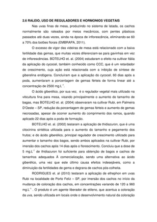 2.6 RALEIO, USO DE REGULADORES E HORMONIOS VEGETAIS
Nas uvas finas de mesa, produzindo no sistema de latada, os cachos
normalmente são raleados por meios mecânicos, com pentes plásticos
passados até duas vezes, ainda na época de inflorescência, eliminando-se 60
a 70% dos botões florais (EMBRAPA, 2011).
O excesso de vigor das videiras de mesa está relacionado com a baixa
fertilidade das gemas, que muitas vezes diferenciam-se para gavinhas em vez
de inflorescências. BOTELHO et. al. (2004) estudaram o efeito na cultivar Itália
da aplicação do cycocel, também conhecido como CCC, que é um retardador
de crescimento, cuja ação está relacionada com a inibição de síntese de
giberelina endógena. Concluíram que a aplicação do cycocel, 60 dias após a
poda, aumentaram a porcentagem de gemas férteis de forma linear até a
concentração de 2500 mg.L-1
.
O ácido giberélico, por sua vez, é o regulador vegetal mais utilizado na
viticultura fina para mesa, visando principalmente o aumento do tamanho de
bagas, mas BOTELHO et. al. (2004) observaram na cultivar Rubi, em Palmeira
D’Oeste – SP, redução da porcentagem de gemas férteis e aumento de gemas
necrosadas, apesar de ocorrer aumento do comprimento dos ramos, quando
aplicado 22 dias após a poda de formação.
BOTELHO et. al. (2002) testaram a aplicação de thidiazuron, que é uma
citocinina sintética utilizada para o aumento do tamanho e pegamento dos
frutos; e do ácido giberélico, principal regulador de crescimento utilizado para
aumentar o tamanho dos bagos, sendo ambos aplicados na cultivar Rubi, por
imersão dos cachos após 14 dias após o florescimento. Concluiu que a dose de
5 mg.L-1
de thidiazuron foi suficiente para obtenção de bagos e cachos de
tamanhos adequados À comercialização, sendo uma alternativa ao ácido
giberélico, uma vez que este último causa efeitos indesejáveis, como a
diminuição da fertilidades de gema e degrana de cachos pós-colheita.
RODRIGUES et. al (2010) testaram a aplicação de ethephon em uvas
Rubi na localidade de Porto Feliz – SP, por imersão dos cachos no início da
mudança de coloração dos cachos, em concentrações variando de 120 a 960
mg.L-1
. O produto é um agente liberador de etileno, que acentua a coloração
da uva, sendo utilizada em locais onde o desenvolvimento natural da coloração
 