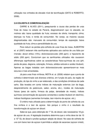 utilização nos vinhedos de elevado nível de tecnificação (SATO & ROBERTO,
2008).
2.8 COLHEITA E COMERCIALIZAÇÃO
CARRE & ALVES (2011), pesquisando a causa das perdas de uvas
finas de mesa no estado do Paraná, diagnosticaram que no atacado, os
motivos são: baixa qualidade da fruta; excesso de oferta; transporte; clima;
doenças na fruta; e renda do consumidor. No varejo, as maiores causas
diagnosticadas são: manuseio do consumidor; tempo de exposição; baixa
qualidade da fruta; clima e perecibilidade da uva.
Para reduzir as perdas pós-colheita de uvas finas de mesa, ALBERTINI
et. al (2007) testaram três sanificantes aplicados aos cachos de uva Itália por
imersão: álcool etílico (15%); dicloroisocianurato (200 ppm); e hipoclorito de
sódio (200 ppm). Concluíram que os sanificantes utilizados não causaram
diferenças significativas sobre as características físico-químicas da uva (pH,
perda de peso, degrana, coloração, firmeza, sólidos solúveis e acidez titulável).
Apenas as bagas tratadas com dicloroisocianurato apresentaram-se mais
escuras e mais amareladas.
Já para uvas finas viníferas, MOTA et. al. (2006) relatam que o ponto de
colheita é determinado sob diversos critérios, em função do país, da região de
produção, do tipo do vinho a ser elaborado, e das condições climáticas de cada
safra. São levados em conta índices de maturação externos (cor da baga,
desprendimento do pedúnculo, sabor, aroma, etc.), incides de maturação
físicos (peso do cacho, firmeza da polpa, densidade do mosto), índices
químicos (concentração de açúcares constantes e acidez titulável em declínio),
índices fisiológicos (sementes formadas, teor máximo de açúcar, etc.).
O critério mais utilizado para a determinação do ponto de colheita da uva
fina vinífera é o teor de açúcar. Isto porque o vinho é o resultado da
transformação do açúcar em álcool.
Sabe-se que, para obtenção de 1o
GL de álcool, são necessários 18 g/L
de açúcar de uva. A legislação brasileira determina que o vinho deve ter de 10
a 13o
GL de álcool e proíbe qualquer adição de álcool. No caso de colheita de
uva com baixo teor de açúcar é permitida a adição de sacarose (açúcar cristal),
 