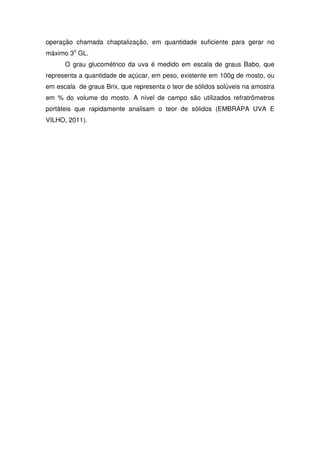 operação chamada chaptalização, em quantidade suficiente para gerar no
máximo 3o
GL.
O grau glucométrico da uva é medido em escala de graus Babo, que
representa a quantidade de açúcar, em peso, existente em 100g de mosto, ou
em escala de graus Brix, que representa o teor de sólidos solúveis na amostra
em % do volume do mosto. A nível de campo são utilizados refratrômetros
portáteis que rapidamente analisam o teor de sólidos (EMBRAPA UVA E
VILHO, 2011).
 