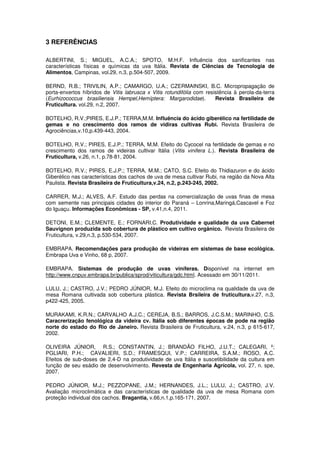 3 REFERÊNCIAS
ALBERTINI, S.; MIGUEL, A.C.A.; SPOTO, M.H.F. Influência dos sanificantes nas
características físicas e químicas da uva Itália. Revista de Ciências de Tecnologia de
Alimentos, Campinas, vol.29, n.3, p.504-507, 2009.
BERND, R.B.; TRIVILIN, A.P.; CAMARGO, U.A.; CZERMAINSKI, B.C. Micropropagação de
porta-enxertos híbridos de Vitis labrusca x Vitis rotundifólia com resistência à perola-da-terra
(Eurhizococcus brasiliensis Hempel,Hemíptera: Margarodidae). Revista Brasileira de
Fruticultura. vol.29, n.2, 2007.
BOTELHO, R.V.;PIRES, E.J.P.; TERRA,M.M. Influência do ácido giberélico na fertilidade de
gemas e no crescimento dos ramos de vidiras cultivas Rubi. Revista Brasileira de
Agrociências,v.10,p.439-443, 2004.
BOTELHO, R.V.; PIRES, E.J.P.; TERRA, M.M. Efeito do Cycocel na fertilidade de gemas e no
crescimento dos ramos de videiras cultivar Itália (Vitis vinifera L.). Revista Brasileira de
Fruticultura, v.26, n.1, p.78-81, 2004.
BOTELHO, R.V.; PIRES, E.J.P.; TERRA, M.M.; CATO, S.C. Efeito do Thidiazuron e do ácido
Giberélico nas características dos cachos de uva de mesa cultivar Rubi, na região da Nova Alta
Paulista. Revista Brasileira de Fruticultura,v.24, n.2, p.243-245, 2002.
CARRER, M.J.; ALVES, A.F. Estudo das perdas na comercialização de uvas finas de mesa
com semente nas principais cidades do interior do Paraná – Lonrina,Maringá,Cascavel e Foz
do Iguaçu. Informações Econômicas - SP, v.41,n.4, 2011.
DETONI, E.M.; CLEMENTE, E.; FORNARI,C. Produtividade e qualidade da uva Cabernet
Sauvignon produzida sob cobertura de plástico em cultivo orgânico. Revista Brasileira de
Fruticultura, v.29,n.3, p.530-534, 2007.
EMBRAPA. Recomendações para produção de videiras em sistemas de base ecológica.
Embrapa Uva e Vinho, 68 p, 2007.
EMBRAPA. Sistemas de produção de uvas viníferas. Disponível na internet em
http://www.cnpuv.embrapa.br/publica/sprod/viticultura/gdc.html. Acessado em 30/11/2011.
LULU, J.; CASTRO, J.V.; PEDRO JÚNIOR, M.J. Efeito do microclima na qualidade da uva de
mesa Romana cultivada sob cobertura plástica. Revista Brsileira de fruticultura.v.27, n.3,
p422-425, 2005.
MURAKAMI, K.R.N.; CARVALHO A.J.C.; CEREJA, B.S.; BARROS, J.C.S.M.; MARINHO, C.S.
Caracrerização fenológica da videira cv. Itália sob diferentes épocas de pode na região
norte do estado do Rio de Janeiro. Revista Brasileira de Fruticultura, v.24, n.3, p 615-617,
2002.
OLIVEIRA JÚNIOR, R.S.; CONSTANTIN, J.; BRANDÃO FILHO, J.U.T.; CALEGARI, º;
PGLIARI, P.H.; CAVALIERI, S.D.; FRAMESQUI, V.P.; CARREIRA, S.A.M.; ROSO, A.C.
Efeitos de sub-doses de 2,4-D na produtividade de uva Itália e suscetibilidade da cultura em
função de seu esádio de desenvolvimento. Revesta de Engenharia Agrícola, vol. 27, n. spe,
2007.
PEDRO JÚNIOR, M.J.; PEZZOPANE, J.M.; HERNANDES, J.L.; LULU, J.; CASTRO, J.V.
Avaliação microclimática e das características de qualidade da uva de mesa Romana com
proteção individual dos cachos. Bragantia, v.66,n.1,p.165-171, 2007.
 