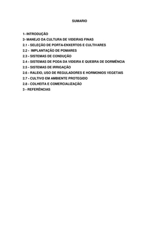 SUMARIO
1- INTRODUÇÃO
2- MANEJO DA CULTURA DE VIDEIRAS FINAS
2.1 - SELEÇÃO DE PORTA-ENXERTOS E CULTIVARES
2.2 - IMPLANTAÇÃO DE POMARES
2.3 - SISTEMAS DE CONDUÇÃO
2.4 - SISTEMAS DE PODA DA VIDEIRA E QUEBRA DE DORMÊNCIA
2.5 - SISTEMAS DE IRRIGAÇÃO
2.6 - RALEIO, USO DE REGULADORES E HORMONIOS VEGETAIS
2.7 - CULTIVO EM AMBIENTE PROTEGIDO
2.8 - COLHEITA E COMERCIALIZAÇÃO
3 - REFERÊNCIAS
 