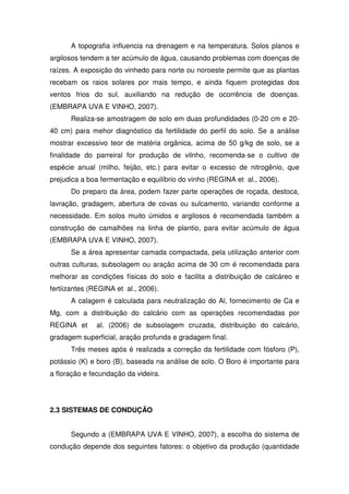A topografia influencia na drenagem e na temperatura. Solos planos e
argilosos tendem a ter acúmulo de água, causando problemas com doenças de
raízes. A exposição do vinhedo para norte ou noroeste permite que as plantas
recebam os raios solares por mais tempo, e ainda fiquem protegidas dos
ventos frios do sul, auxiliando na redução de ocorrência de doenças.
(EMBRAPA UVA E VINHO, 2007).
Realiza-se amostragem de solo em duas profundidades (0-20 cm e 20-
40 cm) para mehor diagnóstico da fertilidade do perfil do solo. Se a análise
mostrar excessivo teor de matéria orgânica, acima de 50 g/kg de solo, se a
finalidade do parreiral for produção de vilnho, recomenda-se o cultivo de
espécie anual (milho, feijão, etc.) para evitar o excesso de nitrogênio, que
prejudica a boa fermentação e equilíbrio do vinho (REGINA et al., 2006).
Do preparo da área, podem fazer parte operações de roçada, destoca,
lavração, gradagem, abertura de covas ou sulcamento, variando conforme a
necessidade. Em solos muito úmidos e argilosos é recomendada também a
construção de camalhões na linha de plantio, para evitar acúmulo de água
(EMBRAPA UVA E VINHO, 2007).
Se a área apresentar camada compactada, pela utilização anterior com
outras culturas, subsolagem ou aração acima de 30 cm é recomendada para
melhorar as condições físicas do solo e facilita a distribuição de calcáreo e
fertiizantes (REGINA et al., 2006).
A calagem é calculada para neutralização do Al, fornecimento de Ca e
Mg, com a distribuição do calcário com as operações recomendadas por
REGINA et al. (2006) de subsolagem cruzada, distribuição do calcário,
gradagem superficial, aração profunda e gradagem final.
Três meses após é realizada a correção da fertilidade com fósforo (P),
potássio (K) e boro (B), baseada na análise de solo. O Boro é importante para
a floração e fecundação da videira.
2.3 SISTEMAS DE CONDUÇÃO
Segundo a (EMBRAPA UVA E VINHO, 2007), a escolha do sistema de
condução depende dos seguintes fatores: o objetivo da produção (quantidade
 