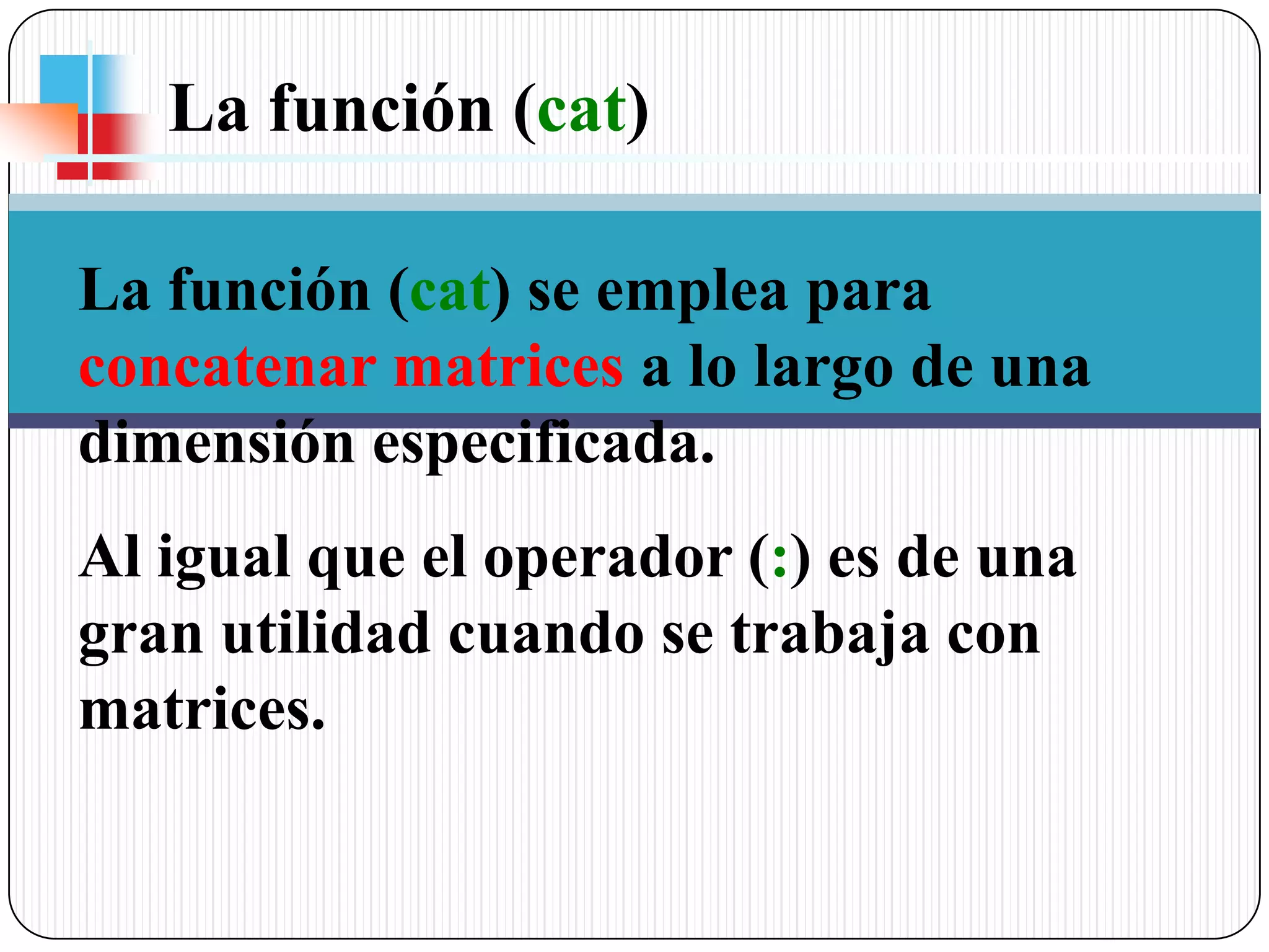 La función (cat) La función (cat) se emplea para concatenar matrices a lo largo de una dimensión especificada. Al igual que el operador (:) es de una gran utilidad cuando se trabaja con matrices.