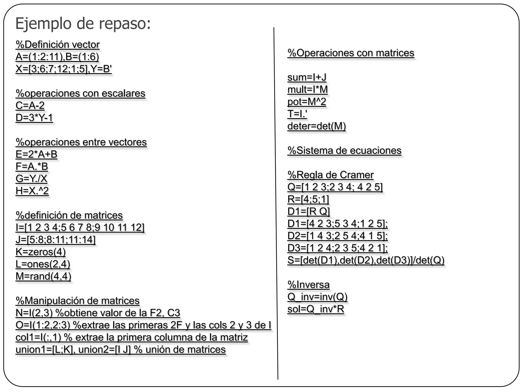   Ejemplo de repaso:%Definición vectorA=(1:2:11),B=(1:6)X=[3;6;7;12;1;5],Y=B'%operaciones con escalaresC=A-2D=3*Y-1%operaciones entre vectoresE=2*A+BF=A.*BG=Y./XH=X.^2%definición de matricesI=[1 2 3 4;5 6 7 8;9 10 11 12]J=[5:8;8:11;11:14]K=zeros(4)L=ones(2,4)M=rand(4,4)%Manipulación de matricesN=I(2,3) %obtiene valor de la F2, C3O=I(1:2,2:3) %extrae las primeras 2F y las cols 2 y 3 de Icol1=I(:,1) % extrae la primera columna de la matrizunion1=[L;K], union2=[I J] % unión de matrices%Operaciones con matricessum=I+Jmult=I*Mpot=M^2T=I.'deter=det(M)%Sistema de ecuaciones%Regla de CramerQ=[1 2 3;2 3 4; 4 2 5]R=[4;5;1]D1=[R Q]D1=[4 2 3;5 3 4;1 2 5];D2=[1 4 3;2 5 4;4 1 5];D3=[1 2 4;2 3 5;4 2 1];S=[det(D1),det(D2),det(D3)]/det(Q)%InversaQ_inv=inv(Q)sol=Q_inv*R