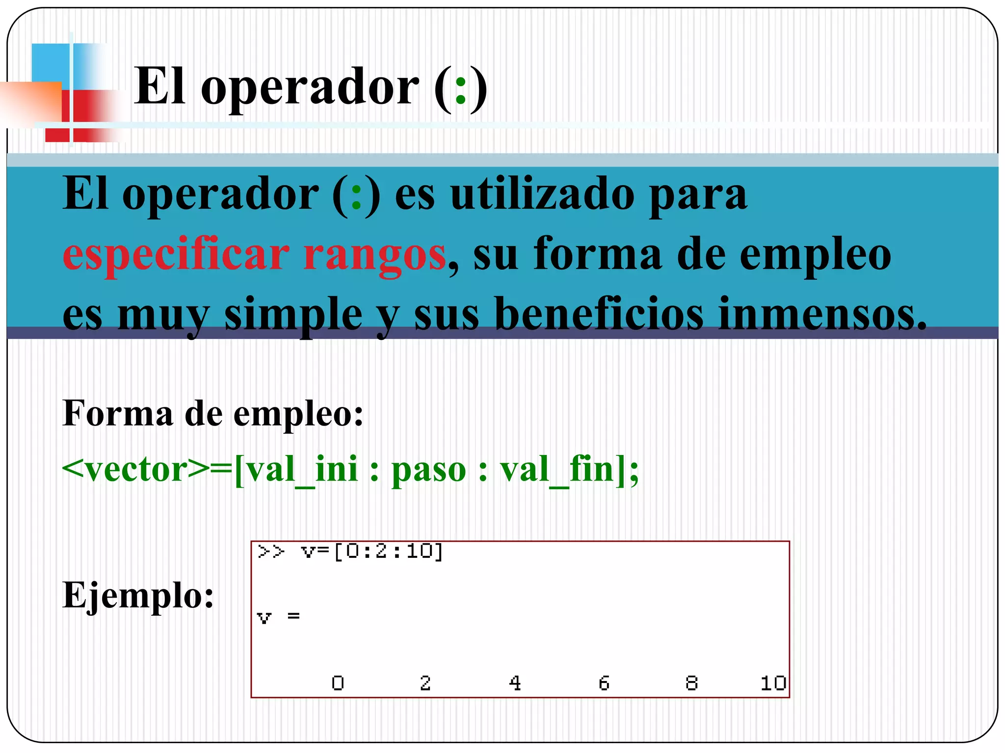 El operador (:) El operador (:) es utilizado para especificar rangos, su forma de empleo es muy simple y sus beneficios inmensos.Forma de empleo:<vector>=[val_ini : paso : val_fin];Ejemplo: