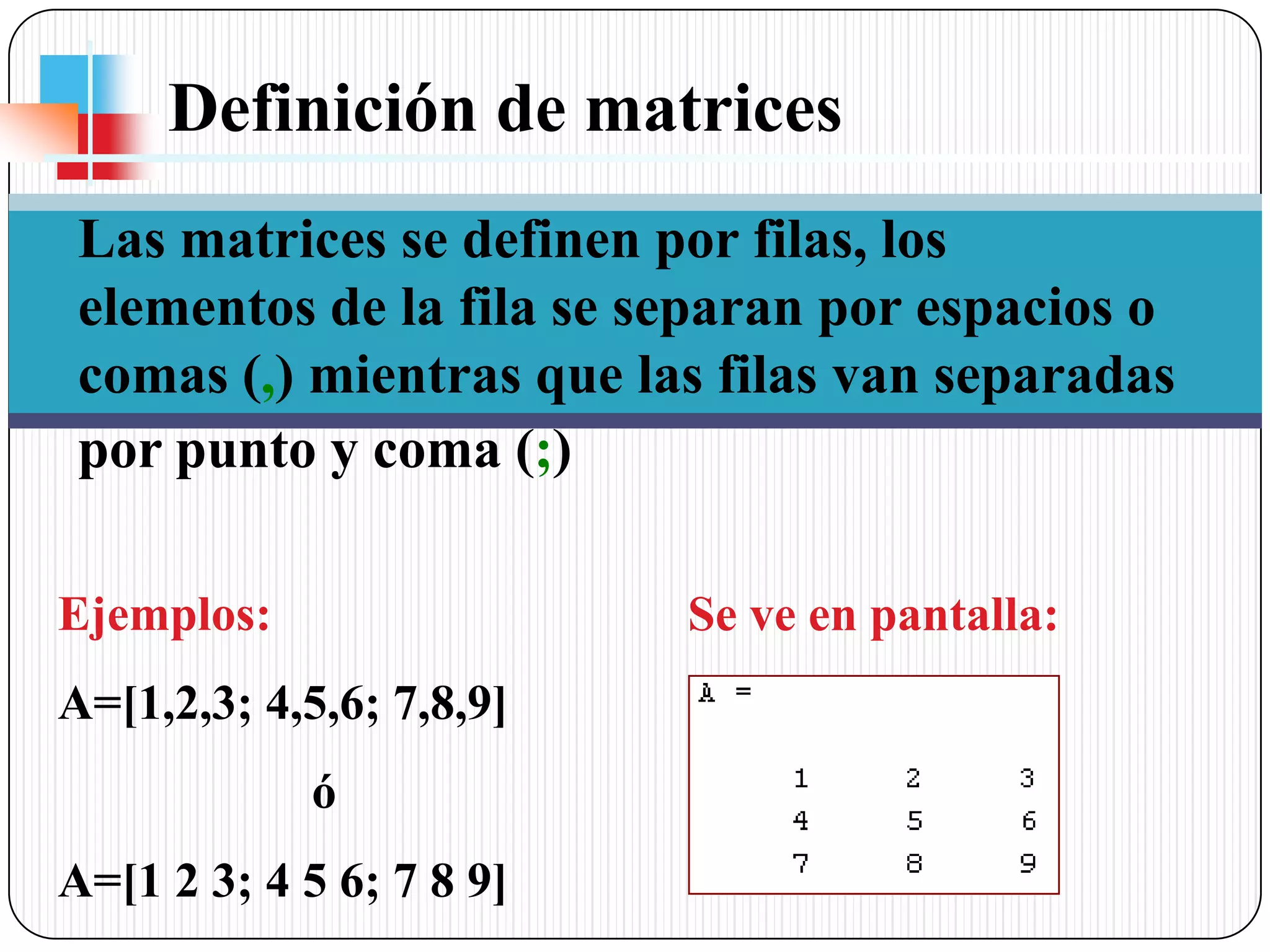 Definición de matrices Las matrices se definen por filas, los elementos de la fila se separan por espacios o comas (,) mientras que las filas van separadas por punto y coma (;)Ejemplos:A=[1,2,3; 4,5,6; 7,8,9] 		óA=[1 2 3; 4 5 6; 7 8 9]Se ve en pantalla: