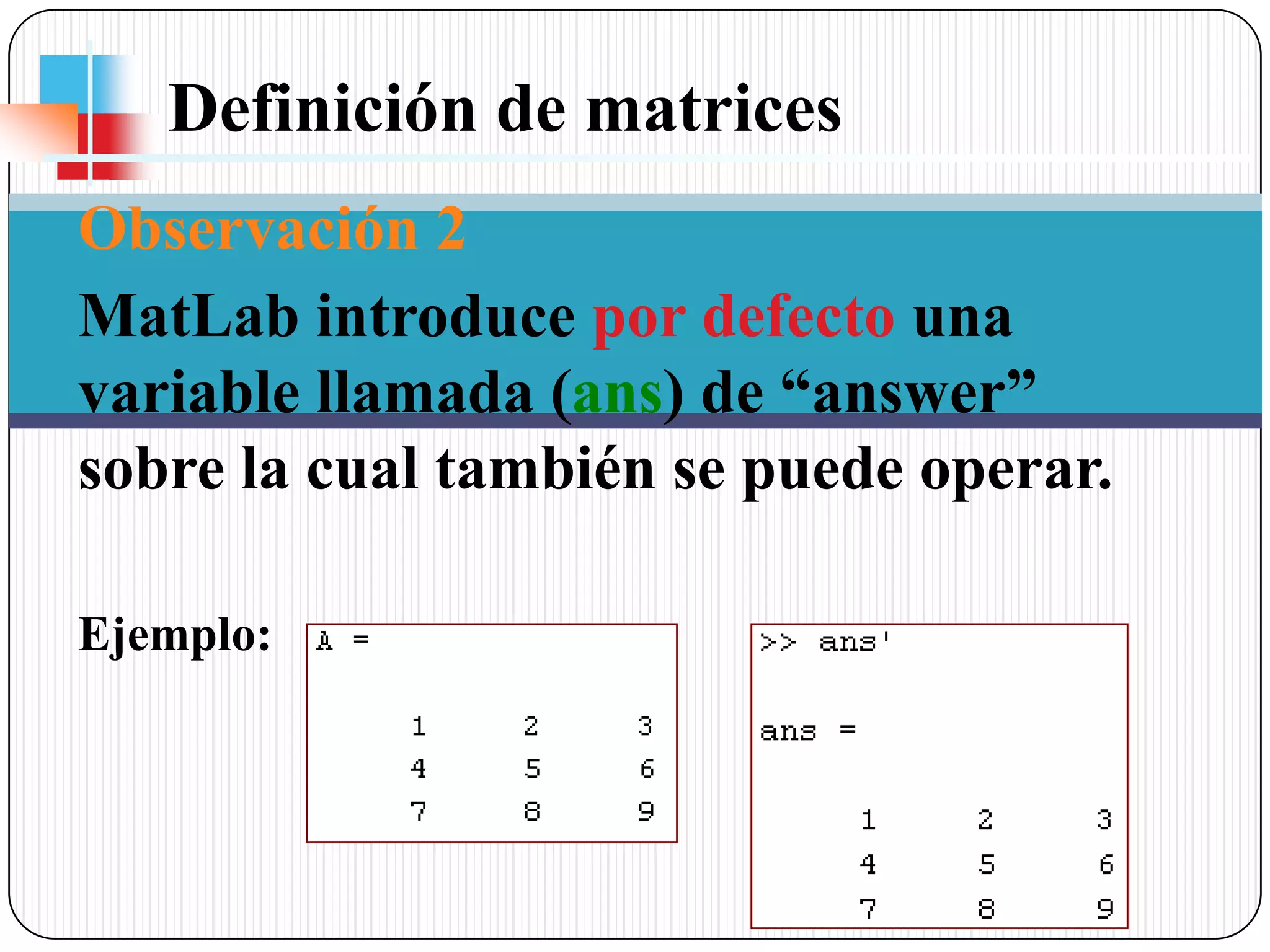 Definición de matrices Observación 2MatLab introduce por defecto una variable llamada (ans) de “answer” sobre la cual también se puede operar. Ejemplo: