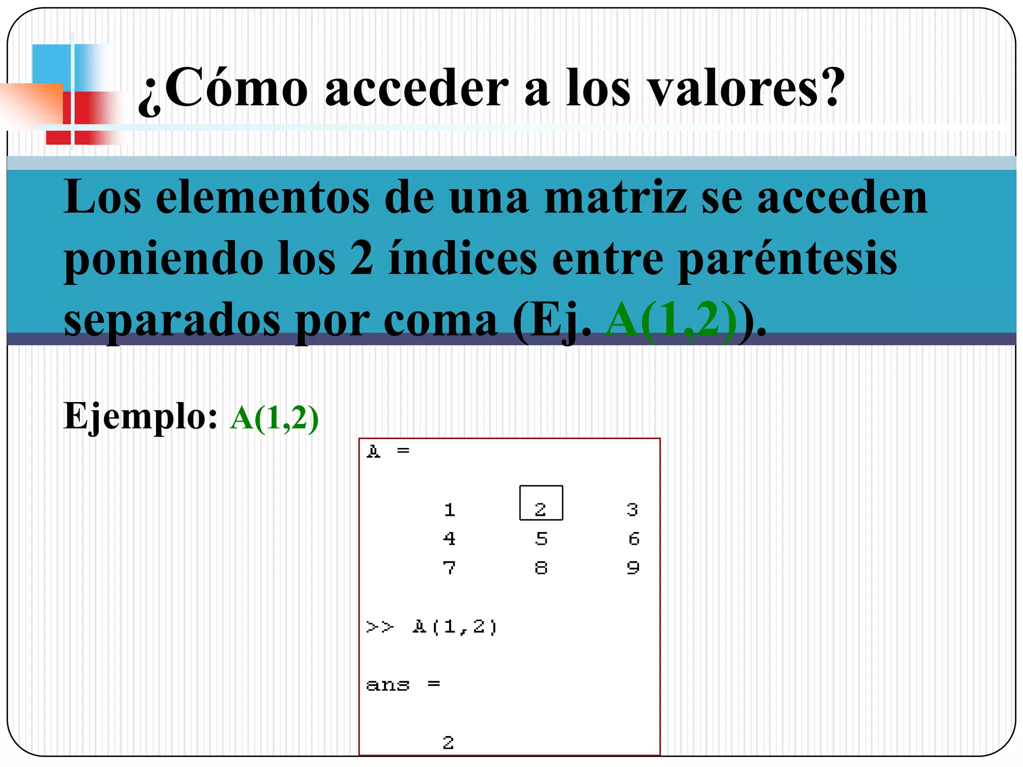 ¿Cómo acceder a los valores? Los elementos de una matriz se acceden poniendo los 2 índices entre paréntesis separados por coma (Ej. A(1,2)).Ejemplo:A(1,2)