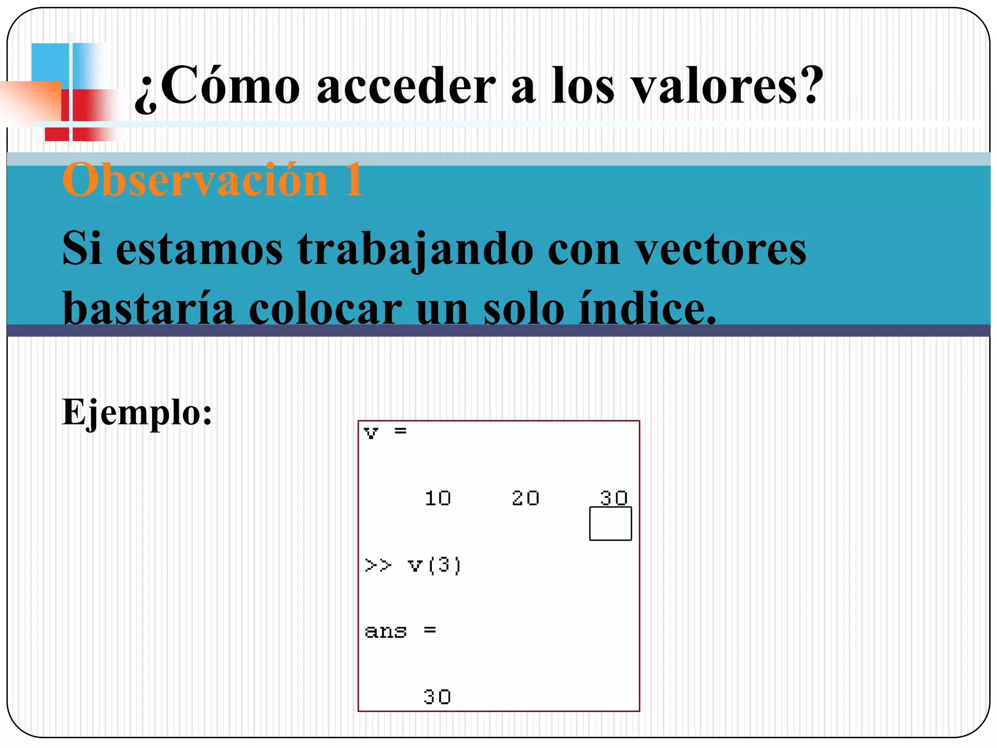 ¿Cómo acceder a los valores? Observación 1Si estamos trabajando con vectores bastaría colocar un solo índice. Ejemplo: