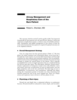 Airway Management and
                Respiratory Care of the
                Burn Patient


                Robert L. Sheridan, MD




     The outcome, both for survival1 and for quality of life,2 has improved
dramatically for burn patients over the past 20 years. However, airway and
respiratory complications remain a common cause of morbidity and mor-
tality. Anticipation and skillful management of the airway in both the
acute and reconstructive burn patient is required if optimal outcomes are
to be regularly achieved.


   Overall Management Strategy

     Care of a large burn has four general phases (Table 1).3 The first
phase, the initial evaluation and resuscitation phase, occurs from day 1
through day 3 and requires an accurate fluid resuscitation and thorough
evaluation for other injuries and comorbid conditions. The second phase,
initial wound excision and biological closure, describes the maneuver that
attempts to change the natural history of the disease. This is typically
accomplished by a series of staged operations that are completed during
the first few days after injury. The third phase, definitive wound closure,
involves replacement of temporary wound covers with definitive covers
and closure and acute reconstruction of areas of small surface area but
high complexity, such as the face and hands. The final stage of care is
rehabilitation, reconstruction, and reintegration. Although this begins
during the resuscitation period, it becomes very time consuming and
involved toward the end of the acute hospital stay. There are unique
airway and respiratory issues relevant to all four phases of care.


   Physiology of Burn Injury

   Wound size and depth have a substantial influence on pulmonary
function. Wounds should be evaluated for extent, depth, and circumfer-
                                                                       129
 