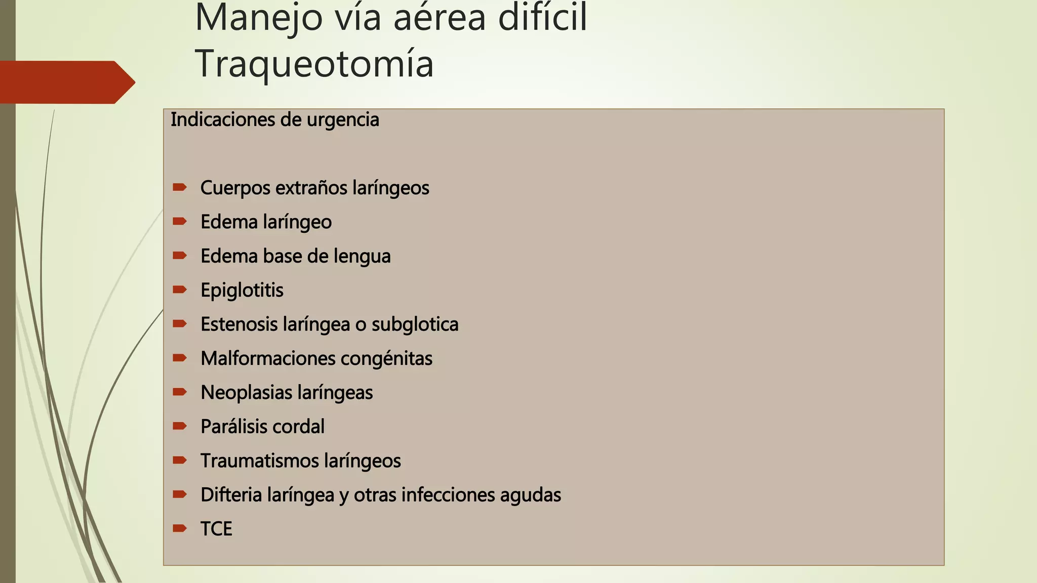 Manejo vía aérea difícil
Traqueotomía
Indicaciones de urgencia
 Cuerpos extraños laríngeos
 Edema laríngeo
 Edema base de lengua
 Epiglotitis
 Estenosis laríngea o subglotica
 Malformaciones congénitas
 Neoplasias laríngeas
 Parálisis cordal
 Traumatismos laríngeos
 Difteria laríngea y otras infecciones agudas
 TCE
 