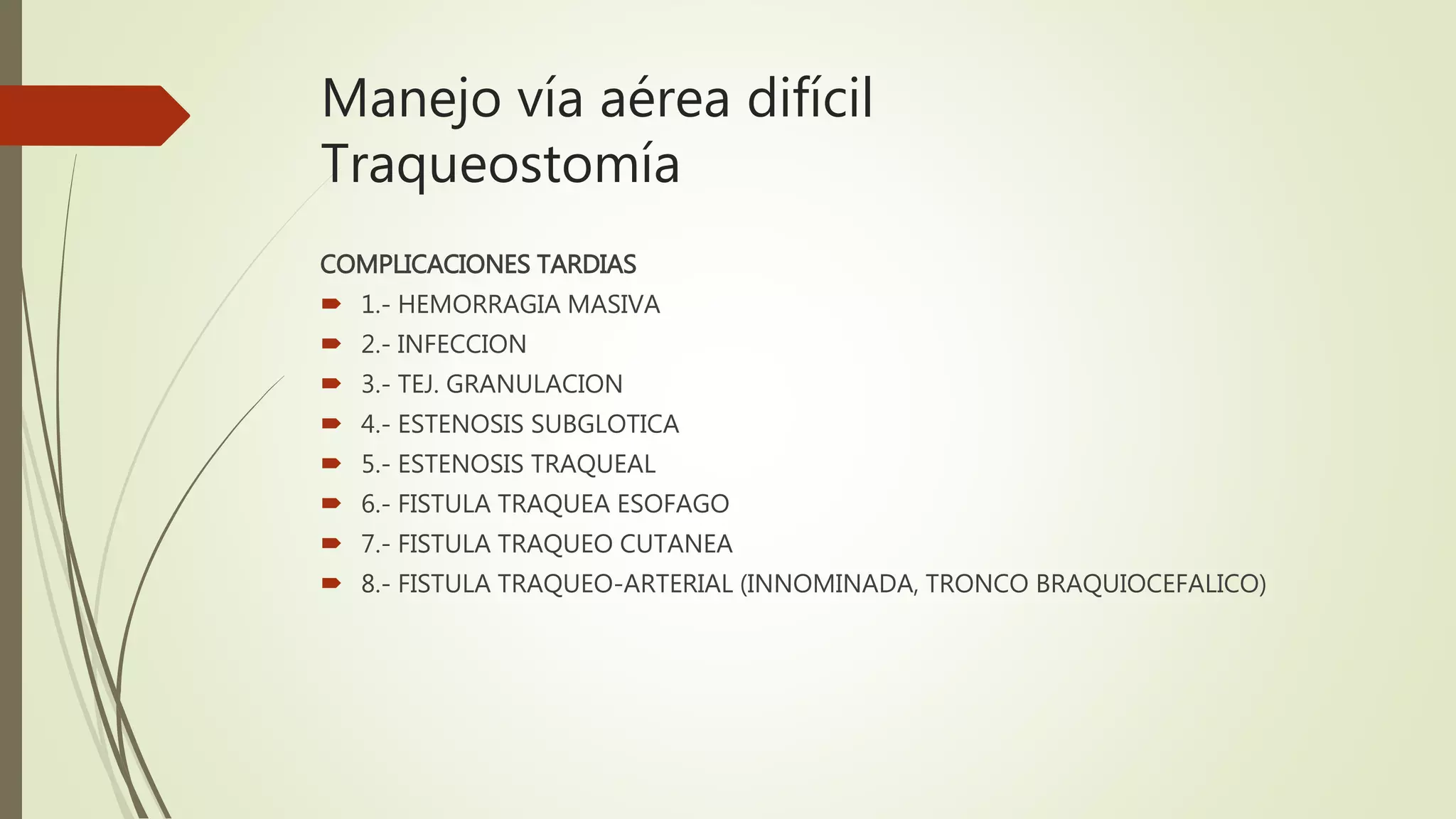 Manejo vía aérea difícil
Traqueostomía
COMPLICACIONES TARDIAS
 1.- HEMORRAGIA MASIVA
 2.- INFECCION
 3.- TEJ. GRANULACION
 4.- ESTENOSIS SUBGLOTICA
 5.- ESTENOSIS TRAQUEAL
 6.- FISTULA TRAQUEA ESOFAGO
 7.- FISTULA TRAQUEO CUTANEA
 8.- FISTULA TRAQUEO-ARTERIAL (INNOMINADA, TRONCO BRAQUIOCEFALICO)
 