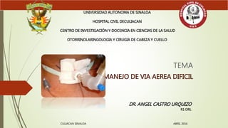 TEMA
MANEJO DE VIA AEREA DIFICIL
UNIVERSIDAD AUTONOMA DE SINALOA
HOSPITAL CIVIL DECULIACAN
CENTRO DE INVESTIGACIÓN Y DOCENCIA EN CIENCIAS DE LA SALUD
OTORRINOLARINGOLOGIA Y CIRUGIA DE CABEZA Y CUELLO
DR. ANGEL CASTRO URQUIZO
R1 ORL
CULIACAN SINALOA ABRIL 2016
 
