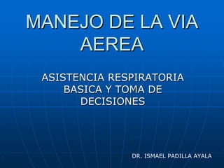 MANEJO DE LA VIAMANEJO DE LA VIA
AEREAAEREA
ASISTENCIA RESPIRATORIAASISTENCIA RESPIRATORIA
BASICA Y TOMA DEBASICA Y TOMA DE
DECISIONESDECISIONES
DR. ISMAEL PADILLA AYALA
 